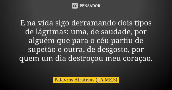 E na vida sigo derramando dois tipos de lágrimas: uma, de saudade, por alguém que para o céu partiu de supetão e outra, de desgosto, por quem um dia destroçou m... Frase de Palavras Atrativas (J.A.ME.S).