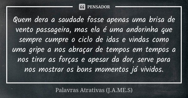 Quem dera a saudade fosse apenas uma brisa de vento passageira, mas ela é uma andorinha que sempre cumpre o ciclo de idas e vindas como uma gripe a nos abraçar ... Frase de Palavras Atrativas (J.A.ME.S).