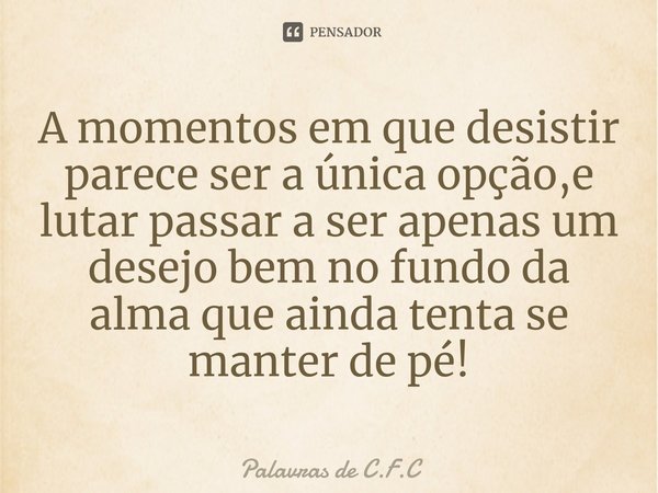 A momentos em que desistir parece ser a única opção,e lutar passar a ser ⁠apenas um desejo bem no fundo da alma que ainda tenta se manter de pé!... Frase de Palavras de C.F.C.