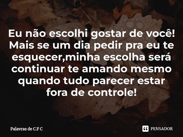 Eu não escolhi gostar de você! Mais se um dia pedir pra eu te esquecer,minha escolha será continuar te amando mesmo quando tudo parecer estar fora de controle!... Frase de Palavras de C.F C.