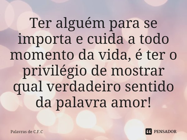 Ter alguém para se importa e cuida a todo momento da vida, é ter o privilégio de mostrar qual verdadeiro sentido da palavra amor!... Frase de Palavras de C.F.C.