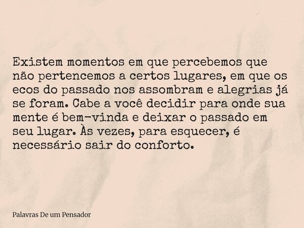 Existem momentos em que percebemos que não pertencemos a certos lugares, em que os ecos do passado nos assombram e alegrias já se foram. Cabe a você decidir pa... Frase de Palavras De um Pensador.