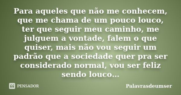 Para aqueles que não me conhecem, que me chama de um pouco louco, ter que seguir meu caminho, me julguem a vontade, falem o que quiser, mais não vou seguir um p... Frase de Palavrasdeumser.