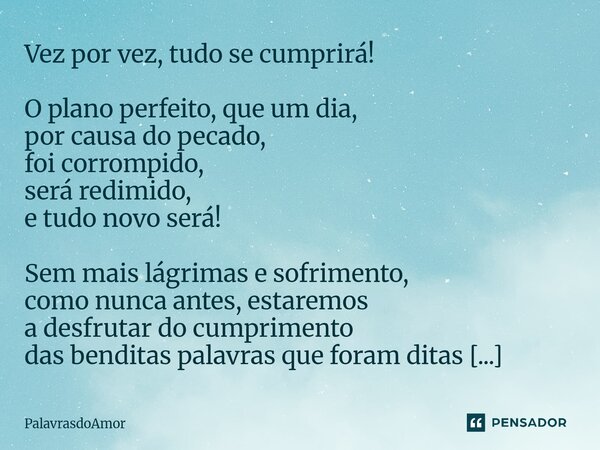Vez por vez, tudo se cumprirá! O plano perfeito, que um dia, por causa do pecado, foi corrompido, será redimido, e tudo novo será! Sem mais lágrimas e sofriment... Frase de PalavrasdoAmor.