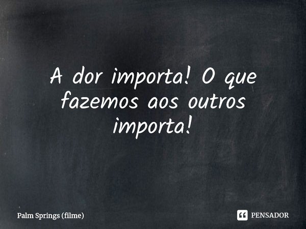 A dor importa! O que fazemos aos outros importa!... Frase de Palm Springs (filme).