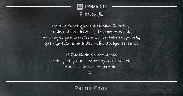 A Decepção Na sua denotação: substantivo feminino, sentimento de tristeza, descontentamento,
frustração pela ocorrência de um fato inesperado,
que representa um... Frase de Palmis Costa.