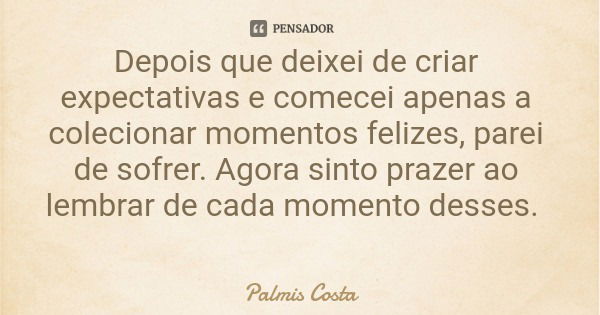 Depois que deixei de criar expectativas e comecei apenas a colecionar momentos felizes, parei de sofrer. Agora sinto prazer ao lembrar de cada momento desses.... Frase de Palmis Costa.