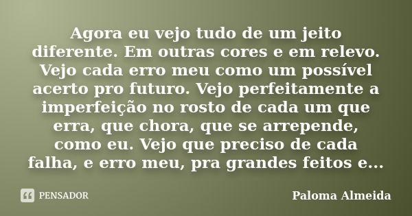 Agora eu vejo tudo de um jeito diferente. Em outras cores e em relevo. Vejo cada erro meu como um possível acerto pro futuro. Vejo perfeitamente a imperfeição n... Frase de Paloma Almeida.