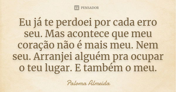 Eu já te perdoei por cada erro seu. Mas acontece que meu coração não é mais meu. Nem seu. Arranjei alguém pra ocupar o teu lugar. E também o meu.... Frase de Paloma Almeida.