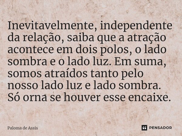 ⁠Inevitavelmente, independente da relação, saiba que a atração acontece em dois polos, o lado sombra e o lado luz. Em suma, somos atraídos tanto pelo nosso lado... Frase de Paloma de Assis.