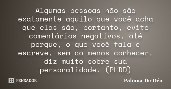 Algumas pessoas não são exatamente aquilo que você acha que elas são, portanto, evite comentários negativos, até porque, o que você fala e escreve, sem ao menos... Frase de Paloma De Déa.