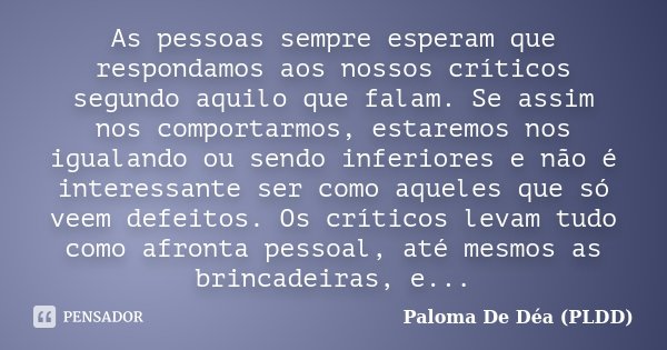 As pessoas sempre esperam que respondamos aos nossos críticos segundo aquilo que falam. Se assim nos comportarmos, estaremos nos igualando ou sendo inferiores e... Frase de Paloma De Déa - PLDD.