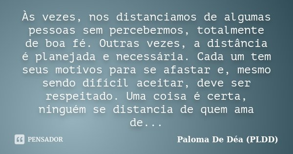 Às vezes, nos distanciamos de algumas pessoas sem percebermos, totalmente de boa fé. Outras vezes, a distância é planejada e necessária. Cada um tem seus motivo... Frase de Paloma De Déa (PLDD).