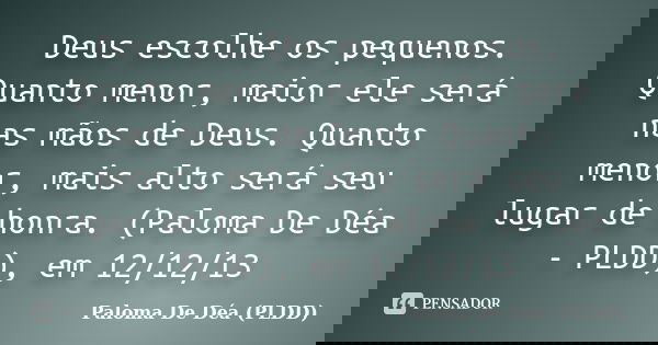 Deus escolhe os pequenos. Quanto menor, maior ele será nas mãos de Deus. Quanto menor, mais alto será seu lugar de honra. (Paloma De Déa - PLDD), em 12/12/13... Frase de Paloma De Déa - PLDD.