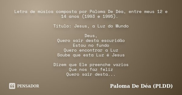 Letra de música composta por Paloma De Déa, entre meus 12 e 14 anos (1993 e 1995). Título: Jesus, a Luz do Mundo Deus, Quero sair desta escuridão Estou no fundo... Frase de Paloma De Déa (PLDD).