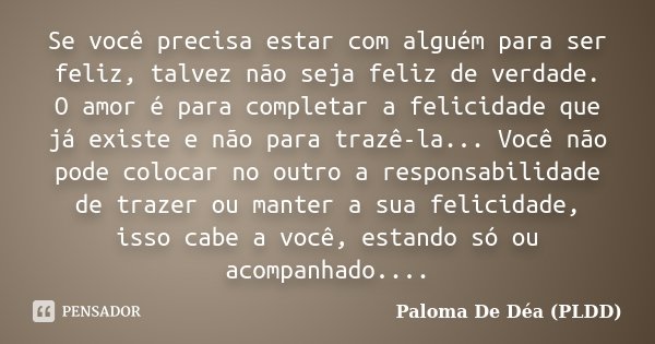 Se você precisa estar com alguém para ser feliz, talvez não seja feliz de verdade. O amor é para completar a felicidade que já existe e não para trazê-la... Voc... Frase de Paloma De Déa (PLDD).