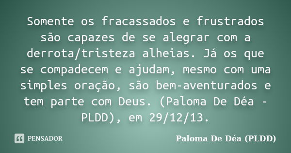 Somente os fracassados e frustrados são capazes de se alegrar com a derrota/tristeza alheias. Já os que se compadecem e ajudam, mesmo com uma simples oração, sã... Frase de Paloma De Déa - PLDD.