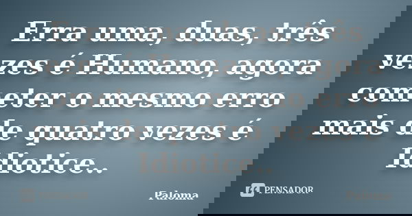 Erra uma, duas, três vezes é Humano, agora cometer o mesmo erro mais de quatro vezes é Idiotice..... Frase de Paloma.