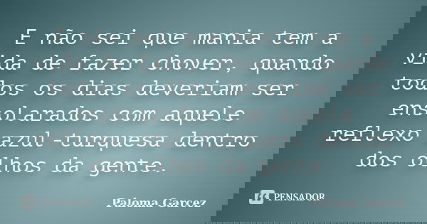 E não sei que mania tem a vida de fazer chover, quando todos os dias deveriam ser ensolarados com aquele reflexo azul-turquesa dentro dos olhos da gente.... Frase de Paloma Garcez.