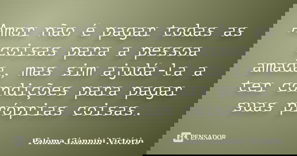 Amor não é pagar todas as coisas para a pessoa amada, mas sim ajudá-la a ter condições para pagar suas próprias coisas.... Frase de Paloma Giannini Victório.