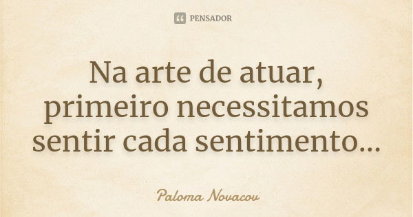 Na arte de atuar, primeiro necessitamos sentir cada sentimento...... Frase de Paloma Novacov.