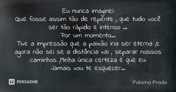 Eu nunca imaginei Que fosse assim tão de repente , que tudo você ser tão rápido e intenso ... Por um momento... Tive a impressão que a paixão iria ser eterna ,e... Frase de Paloma Prado.