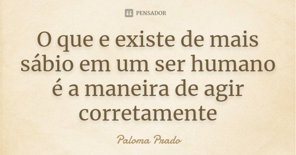 O que e existe de mais sábio em um ser humano é a maneira de agir corretamente... Frase de Paloma Prado.