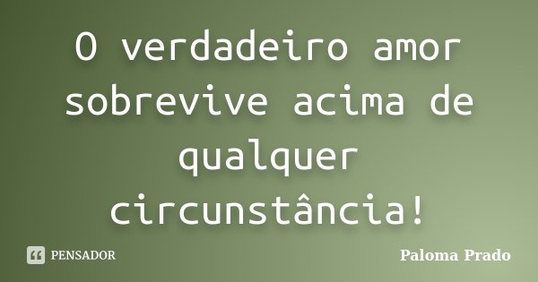 O verdadeiro amor sobrevive acima de qualquer circunstância!... Frase de Paloma Prado.