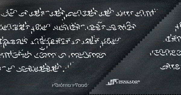 Se a dor da perda de um enti querido que visitar não sofra tanto,pois chegara o dia que reencontrá-lo com o mesmo amor e saudade !... Frase de Paloma Prado.