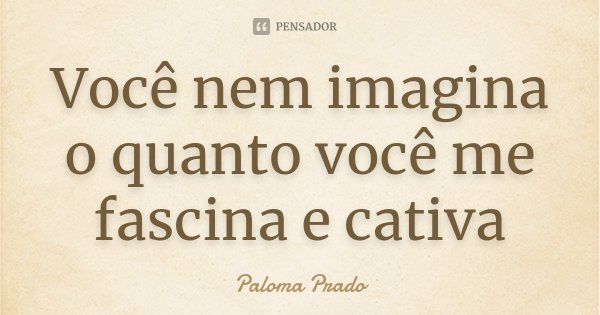 Você nem imagina o quanto você me fascina e cativa... Frase de Paloma Prado.