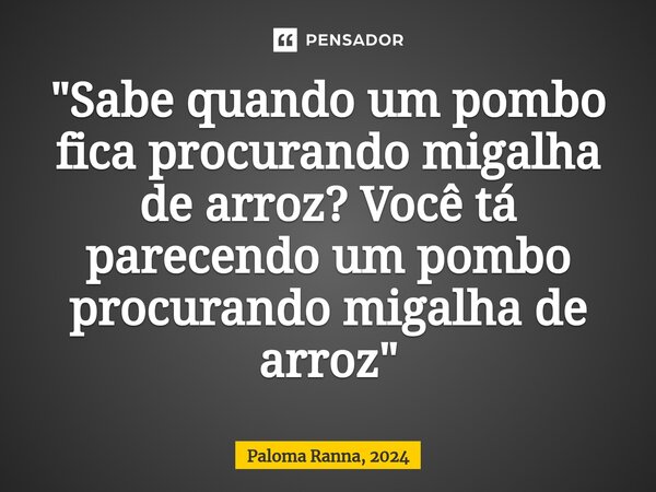 "Sabe quando um pombo fica procurando migalha de arroz? Você tá parecendo um pombo procurando migalha de arroz"... Frase de Paloma Ranna, 2024.