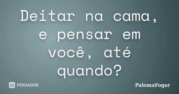 Deitar na cama, e pensar em você, até quando?... Frase de PalomaFogar.