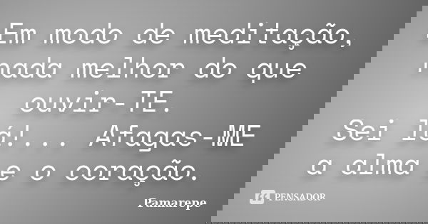 Em modo de meditação, nada melhor do que ouvir-TE. Sei lá!... Afagas-ME a alma e o coração.... Frase de Pamarepe.
