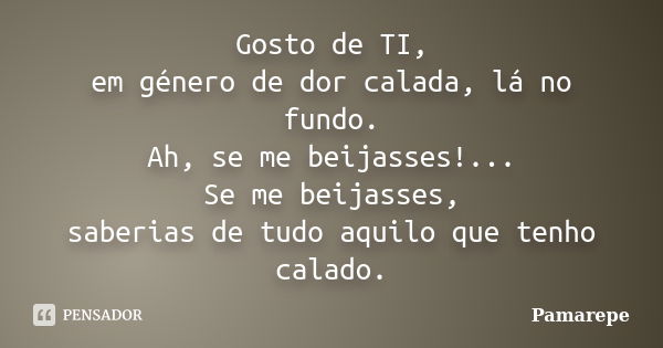 Gosto de TI, em género de dor calada, lá no fundo. Ah, se me beijasses!... Se me beijasses, saberias de tudo aquilo que tenho calado.... Frase de Pamarepe.