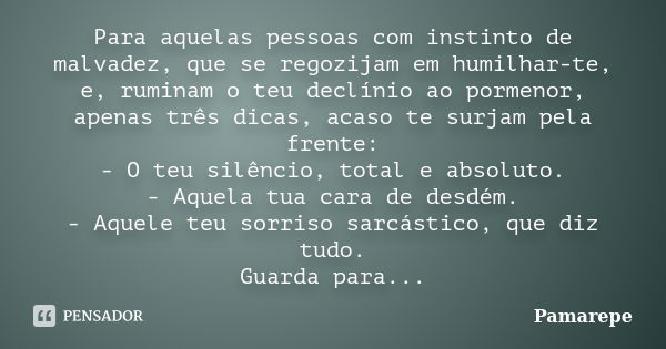 Para aquelas pessoas com instinto de malvadez, que se regozijam em humilhar-te, e, ruminam o teu declínio ao pormenor, apenas três dicas, acaso te surjam pela f... Frase de Pamarepe.