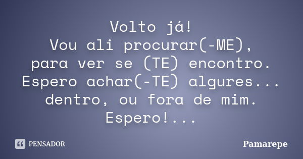 Volto já! Vou ali procurar(-ME), para ver se (TE) encontro. Espero achar(-TE) algures... dentro, ou fora de mim. Espero!...... Frase de Pamarepe.