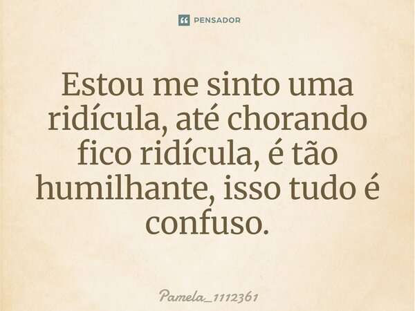 Estou me sinto uma ridícula, até chorando fico ridícula, é tão humilhante, isso tudo é confuso.... Frase de Pamela_1112361.