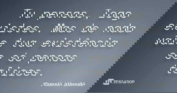 Tu pensas, logo existes. Mas de nada vale tua existência se só pensas tolices.... Frase de Pamela Almeida.