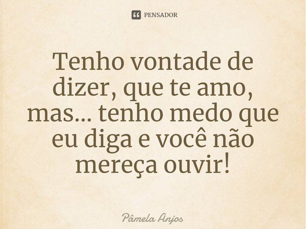 ⁠Tenho vontade de dizer, que te amo, mas... tenho medo que eu diga e você não mereça ouvir!... Frase de Pâmela Anjos.