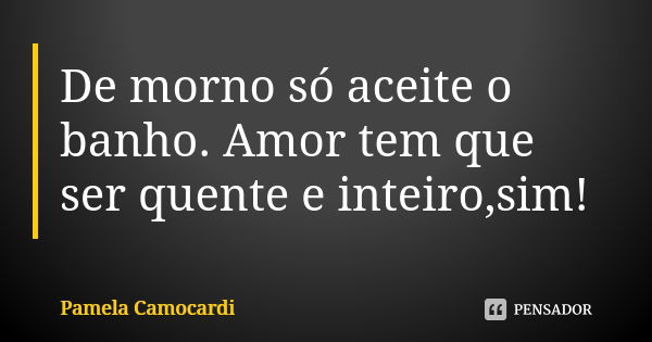 De morno só aceite o banho. Amor tem que ser quente e inteiro,sim!... Frase de Pamela Camocardi.