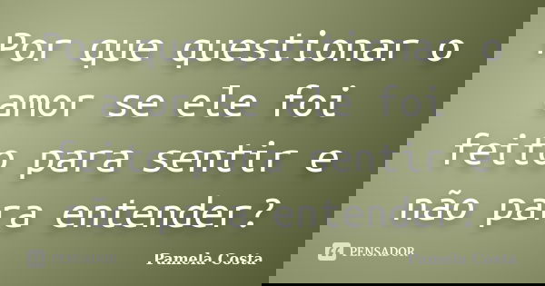 Por que questionar o amor se ele foi feito para sentir e não para entender?... Frase de Pamela Costa.