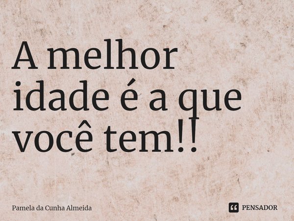 ⁠A melhor idade é a que você tem!!... Frase de Pamela da Cunha Almeida.