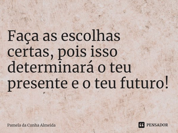 Faça as escolhas certas, pois isso determinará o teu presente e o teu futuro!... Frase de Pamela da Cunha Almeida.