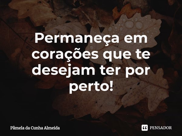 ⁠Permaneça em corações que te desejam ter por perto!... Frase de Pamela da Cunha Almeida.