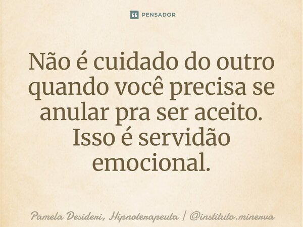 ⁠Não é cuidado do outro quando você precisa se anular pra ser aceito. Isso é servidão emocional.... Frase de Pamela Desideri, Hipnoterapeuta  instituto.minerva.