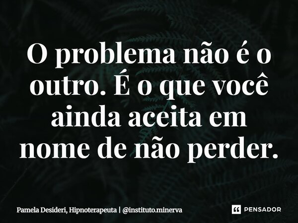 ⁠O problema não é o outro. É o que você ainda aceita em nome de não perder.... Frase de Pamela Desideri, Hipnoterapeuta  instituto.minerva.