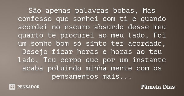 São apenas palavras bobas, Mas confesso que sonhei com ti e quando acordei no escuro absurdo desse meu quarto te procurei ao meu lado, Foi um sonho bom só sinto... Frase de Pâmela Dias.