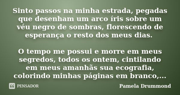 Sinto passos na minha estrada, pegadas que desenham um arco íris sobre um véu negro de sombras, florescendo de esperança o resto dos meus dias. O tempo me possu... Frase de Pamela Drummond.