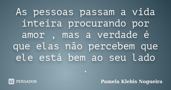 As pessoas passam a vida inteira procurando por amor , mas a verdade é que elas não percebem que ele está bem ao seu lado .... Frase de Pamela Klebis Nogueira.