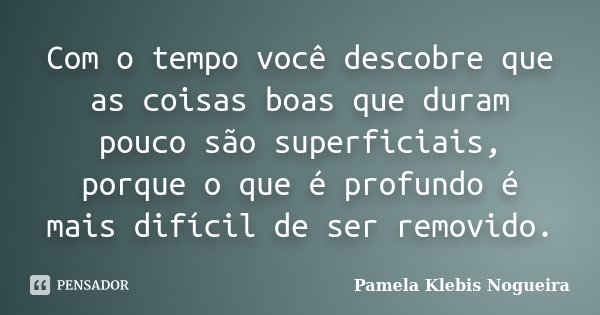 Com o tempo você descobre que as coisas boas que duram pouco são superficiais, porque o que é profundo é mais difícil de ser removido.... Frase de Pamela Klebis Nogueira.